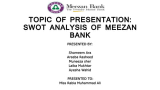 TOPIC OF PRESENTATION:
SWOT ANALYSIS OF MEEZAN
BANK
PRESENTED BY:
Shameem Ara
Areeba Rasheed
Muneeza sher
Laiba Mukhtar
Ayesha Wahid
PRESENTED TO:
Miss Rabia Muhammad Ali
 