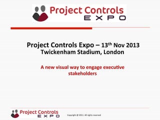  	
  	
  	
  	
  	
  	
  	
  	
  	
  	
  	
  	
  	
  	
  	
  	
  	
  	
  	
  	
  	
  	
  	
  	
  	
  	
  	
  	
  	
  	
  	
  	
  	
  	
  	
  	
  	
  	
  	
  	
  	
  	
  	
  	
  	
  	
  	
  	
  	
  	
  	
  	
  	
  	
  	
  	
  	
  	
  	
  	
  	
  	
  	
  	
  	
  	
  	
  	
  	
  	
  	
  	
  	
  	
  	
  	
  	
  	
  	
  	
  	
  	
  	
  	
  	
  	
  	
  	
  Copyright	
  @	
  2011.	
  All	
  rights	
  reserved	
  
A	
  new	
  visual	
  way	
  to	
  engage	
  execu2ve	
  
stakeholders	
  
Project	
  Controls	
  Expo	
  –	
  13th	
  Nov	
  2013	
  
Twickenham	
  Stadium,	
  London	
  	
  
	
  
 
