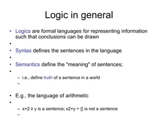 Logic in general
• Logics are formal languages for representing information
such that conclusions can be drawn
•
• Syntax defines the sentences in the language
•
• Semantics define the "meaning" of sentences;
•
– i.e., define truth of a sentence in a world
–
• E.g., the language of arithmetic
•
– x+2 ≥ y is a sentence; x2+y > {} is not a sentence
–
 