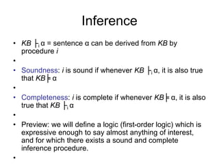 Inference
• KB ├i α = sentence α can be derived from KB by
procedure i
•
• Soundness: i is sound if whenever KB ├i α, it is also true
that KB╞ α
•
• Completeness: i is complete if whenever KB╞ α, it is also
true that KB ├i α
•
• Preview: we will define a logic (first-order logic) which is
expressive enough to say almost anything of interest,
and for which there exists a sound and complete
inference procedure.
•
 