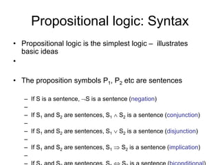 Propositional logic: Syntax
• Propositional logic is the simplest logic – illustrates
basic ideas
•
• The proposition symbols P1, P2 etc are sentences
– If S is a sentence, S is a sentence (negation)
–
– If S1 and S2 are sentences, S1  S2 is a sentence (conjunction)
–
– If S1 and S2 are sentences, S1  S2 is a sentence (disjunction)
–
– If S1 and S2 are sentences, S1  S2 is a sentence (implication)
–
 