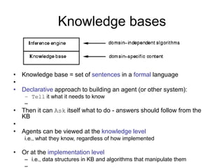 Knowledge bases
• Knowledge base = set of sentences in a formal language
•
• Declarative approach to building an agent (or other system):
– Tell it what it needs to know
–
• Then it can Ask itself what to do - answers should follow from the
KB
•
• Agents can be viewed at the knowledge level
i.e., what they know, regardless of how implemented
• Or at the implementation level
– i.e., data structures in KB and algorithms that manipulate them
–
 