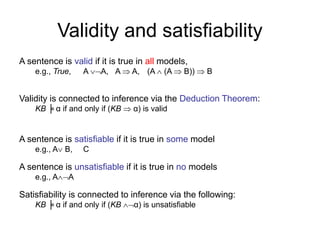 Validity and satisfiability
A sentence is valid if it is true in all models,
e.g., True, A A, A  A, (A  (A  B))  B
Validity is connected to inference via the Deduction Theorem:
KB ╞ α if and only if (KB  α) is valid
A sentence is satisfiable if it is true in some model
e.g., A B, C
A sentence is unsatisfiable if it is true in no models
e.g., AA
Satisfiability is connected to inference via the following:
KB ╞ α if and only if (KB α) is unsatisfiable
 