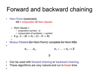 Forward and backward chaining
• Horn Form (restricted)
KB = conjunction of Horn clauses
– Horn clause =
• proposition symbol; or
• (conjunction of symbols)  symbol
– E.g., C  (B  A)  (C  D  B)
–
• Modus Ponens (for Horn Form): complete for Horn KBs
•
α1, … ,αn, α1  …  αn  β
β
• Can be used with forward chaining or backward chaining.
• These algorithms are very natural and run in linear time
•
 