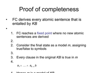 Proof of completeness
• FC derives every atomic sentence that is
entailed by KB
•
1. FC reaches a fixed point where no new atomic
sentences are derived
2.
2. Consider the final state as a model m, assigning
true/false to symbols
3.
3. Every clause in the original KB is true in m
4.
a1  …  ak  b
 