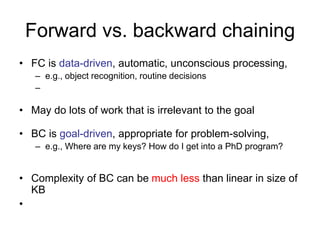 Forward vs. backward chaining
• FC is data-driven, automatic, unconscious processing,
– e.g., object recognition, routine decisions
–
• May do lots of work that is irrelevant to the goal
• BC is goal-driven, appropriate for problem-solving,
– e.g., Where are my keys? How do I get into a PhD program?
• Complexity of BC can be much less than linear in size of
KB
•
 