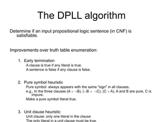 The DPLL algorithm
Determine if an input propositional logic sentence (in CNF) is
satisfiable.
Improvements over truth table enumeration:
1. Early termination
A clause is true if any literal is true.
A sentence is false if any clause is false.
2. Pure symbol heuristic
Pure symbol: always appears with the same "sign" in all clauses.
e.g., In the three clauses (A  B), (B  C), (C  A), A and B are pure, C is
impure.
Make a pure symbol literal true.
3. Unit clause heuristic
Unit clause: only one literal in the clause
The only literal in a unit clause must be true.
 