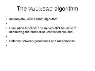 The WalkSAT algorithm
• Incomplete, local search algorithm
•
• Evaluation function: The min-conflict heuristic of
minimizing the number of unsatisfied clauses
•
• Balance between greediness and randomness
•
 