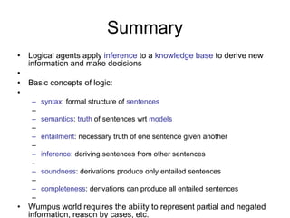 Summary
• Logical agents apply inference to a knowledge base to derive new
information and make decisions
•
• Basic concepts of logic:
•
– syntax: formal structure of sentences
–
– semantics: truth of sentences wrt models
–
– entailment: necessary truth of one sentence given another
–
– inference: deriving sentences from other sentences
–
– soundness: derivations produce only entailed sentences
–
– completeness: derivations can produce all entailed sentences
–
• Wumpus world requires the ability to represent partial and negated
information, reason by cases, etc.
 