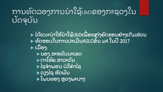 ການທົ ດລອງການນໍ າໃຊູ້ UbDຂອງກະຊວງໃນ
ປັ ດຈຸ ບັ ນ
 ໄດູ້ ແນະນໍ າໃຫູ້ ນໍ າໃຊູ້ UbDເພີ່ ອແຕີ່ ງຍົ ດສອນຢີ່ າງເຕັ ມສີ່ ວນ
 ທົ ດສອບໃນການປະເມີ ນASLOຂັູ້ັູ້
ນ ມ4 ໃນປີ 2017
 ເມອງ:
ນອງ,ສະຫວັ ນນະເຂດ
ຕາໂອູ້ ຍ,ສາລະວັ ນ
ໄຊຈໍ າພອນ,ບໍ ລິ ຄໍ າໄຊ
ວຽງໄຊ,ຫົ ວພັ ນ
ໂພນທອງ,ຫຼ ວງພະບາງ
 