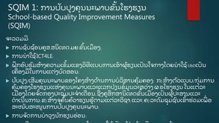 SQIM 1: ການປັ ບປູ ງຄຸ ນນະພາບຂັູ້ ນໂຮງຮຽນ
School-based Quality Improvement Measures
(SQIM)
ຈະລວມມີ :
 ການຊັ ບຊູ້ ອນຄູ ສ.ສນິ ເທດມຍ ຂັູ້ ນເມອງ;
 ການນໍ າໃຊູ້ ICT4LE;
 ຝຶ ກອົ ບຮົ ມສູ້ າງຄວາມເຂັູ້ ມແຂງວິ ທີ ແບບການເອົ າຜູູ້ ຮຽນເປັ ນໃຈກາງໂດຍນໍ າໃຊູ້ UbDເປັ ນ
ເຄີ່ ອງມໃນການແຕີ່ ງບົ ດສອນ;
 ປັ ບປູ ງ/ເສີ ມຄຸ ນນະພາບຂອງໂຄງສູ້ າງດູ້ ານການບໍ ລິ ຫານຄຸູ້ ມຄອງ: ກ) ສູ້ າງຕົ ວແບບ/ກຸີ່ ມການ
ຄຸູ້ ມຄອງໂຮງຮຽນແຫີ່ ງຄຸ ນນະພາບແລະແລກປີ່ ຽນຂໍູ້ ມູ ນລະຫວີ່ າງ ຜ.ອໂຮງຮຽນ ໃນແຕີ່ ລະ
ເມອງໂດຍຈັ ດກອງປະຊຸ ມປະຈໍ າເດອນ,ຊີ່ ງຄູ ສຶ ກສານິ ເທດຂັູ້ ນເມອງເປັ ນຜູູ້ ປະສານແລະ
ດໍ າເນີ ນການ;ຂ) ສູ້ າງຈຸ ຄົູ້ ນຄູ້ ວາຮຽນຮູູ້ ຕາມແຕີ່ ລະວິ ຊາ;ແລະ, ຄ)ລະດົ ມຊຸ ມຊົ ນເຂົູ້ າຮີ່ ວມເພີ່ ອ
ສະໜັ ບສະໜູ ນການປັ ບປູ ງຄຸ ນນະພາບ;
 ການຈັ ດການບໍ າລູ ງນັ ກຮຽນອີ່ ອນ;
 