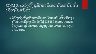 SQIM 2: ແຕີ່ ງຕັູ້ ງຄູ ສຶ ກສານິ ເທດມັ ດທະຍົ ມຂັູ້ ນ
ເມອງໃນ5ເມອງ
 ໄດູ້ ແຕີ່ ງຕັູ້ ງຄູ ສຶ ກສານິ ເທດມັ ດທະຍົ ມຂັູ້ ນເມອງ5
ຄົ ນໃນ5ເມອງເພີ່ ອນໍ າໃຊູ້ ICT4LE ແລະຊີ່ ວຍຜ.ອ
ໂຮງແລະຄູ ໃນການປັ ບປູ ງຄຸ ນນະພາບການຮຽນ-
ການສອນ
 
