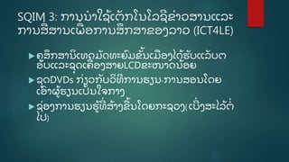 SQIM 3: ການນໍ າໃຊູ້ ເຕັ ກໂນໂລຊີ ຂີ່ າວສານແລະ
ການສີ່ ສານເພີ່ ອການສຶ ກສາຂອງລາວ (ICT4LE)
 ຄູ ສຶ ກສານິ ເທດມັ ດທະຍົ ມຂັູ້ ນເມອງໄດູ້ ຮັ ບແລັ ບຕ
ອັ ບແລະຊຸ ດເຄີ່ ອງສາຍLCDຂະໜາດນູ້ ອຍ
 ຊຸ ດDVDs ກີ່ ຽວກັ ບວິ ທີ ການຮຽນ-ການສອນໂດຍ
ເອົ າຜູູ້ ຮຽນເປັ ນໃຈກາງ
 ຊີ່ ອງການຮຽນຮູູ້ ທີີ່ ສູ້ າງຂູ້ ນໂດຍກະຊວງ(ເບີີ່ ງສະໄລູ້ ຕໍີ່
ໄປ)
 