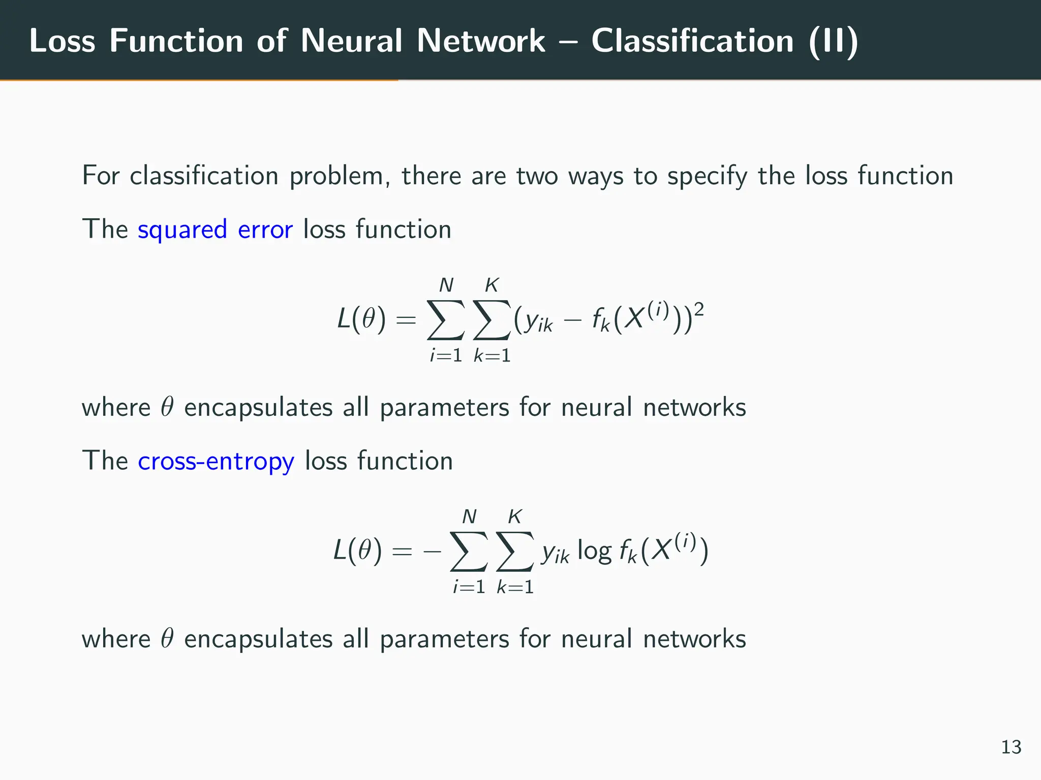 Loss Function of Neural Network – Classification (II)
For classification problem, there are two ways to specify the loss function
The squared error loss function
L(θ) =
N
X
i=1
K
X
k=1
(yik − fk (X(i)
))2
where θ encapsulates all parameters for neural networks
The cross-entropy loss function
L(θ) = −
N
X
i=1
K
X
k=1
yik log fk (X(i)
)
where θ encapsulates all parameters for neural networks
13
 
