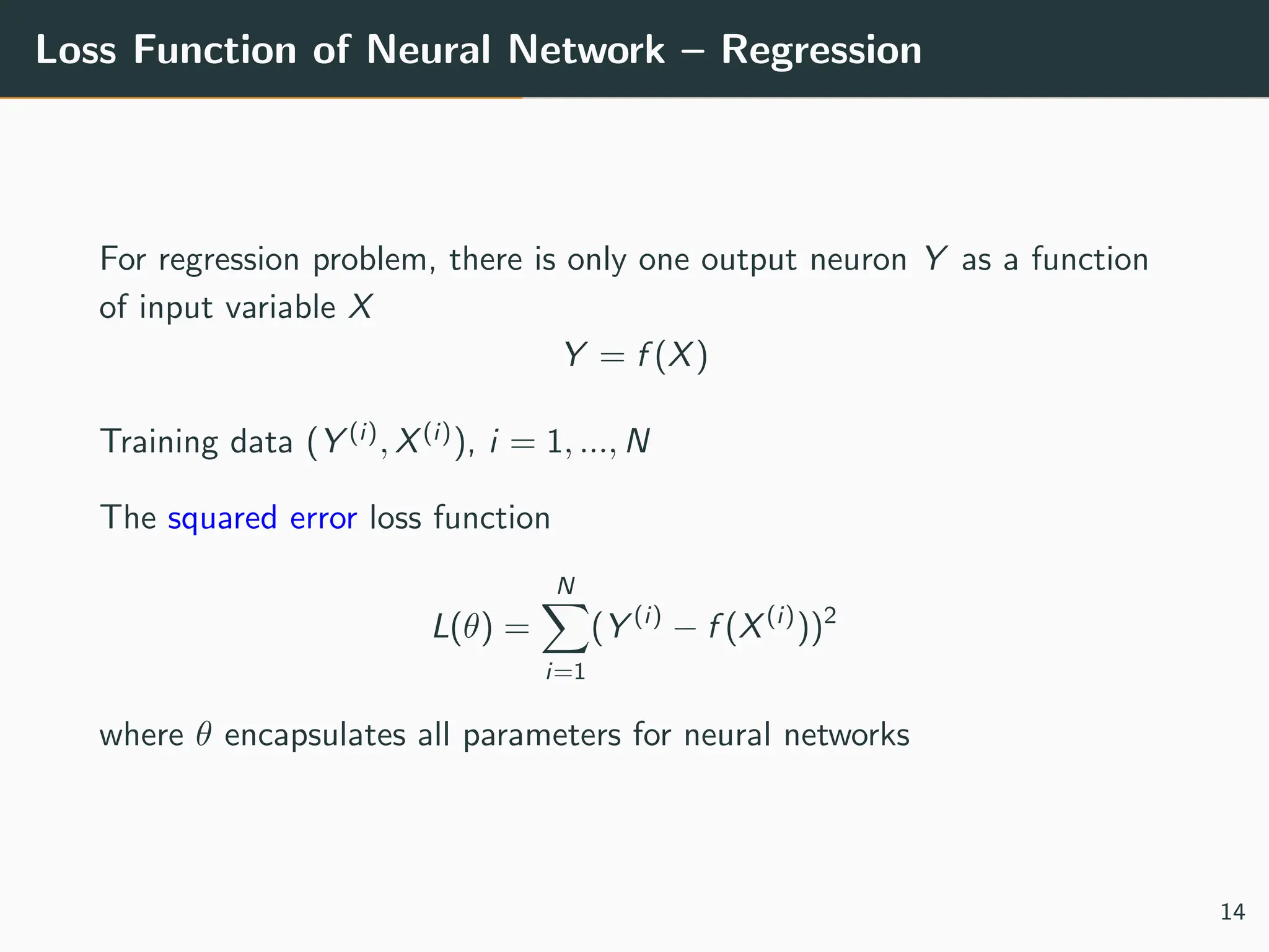 Loss Function of Neural Network – Regression
For regression problem, there is only one output neuron Y as a function
of input variable X
Y = f (X)
Training data (Y (i)
, X(i)
), i = 1, ..., N
The squared error loss function
L(θ) =
N
X
i=1
(Y (i)
− f (X(i)
))2
where θ encapsulates all parameters for neural networks
14
 