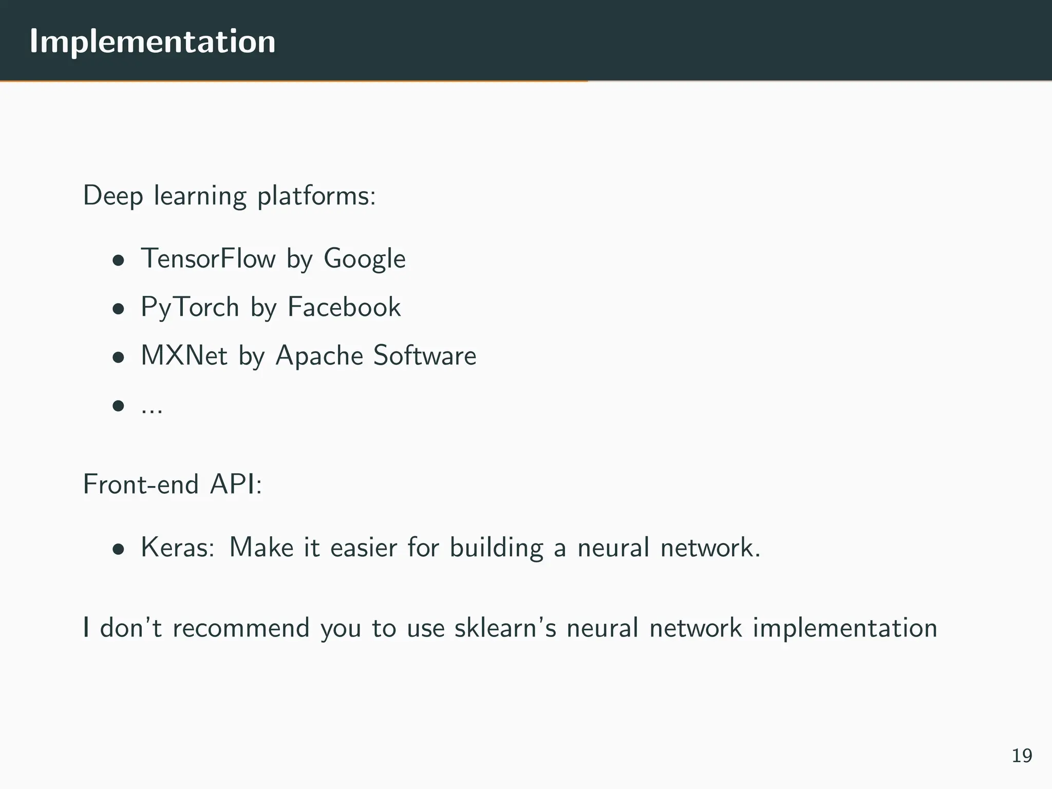 Implementation
Deep learning platforms:
• TensorFlow by Google
• PyTorch by Facebook
• MXNet by Apache Software
• ...
Front-end API:
• Keras: Make it easier for building a neural network.
I don’t recommend you to use sklearn’s neural network implementation
19
 