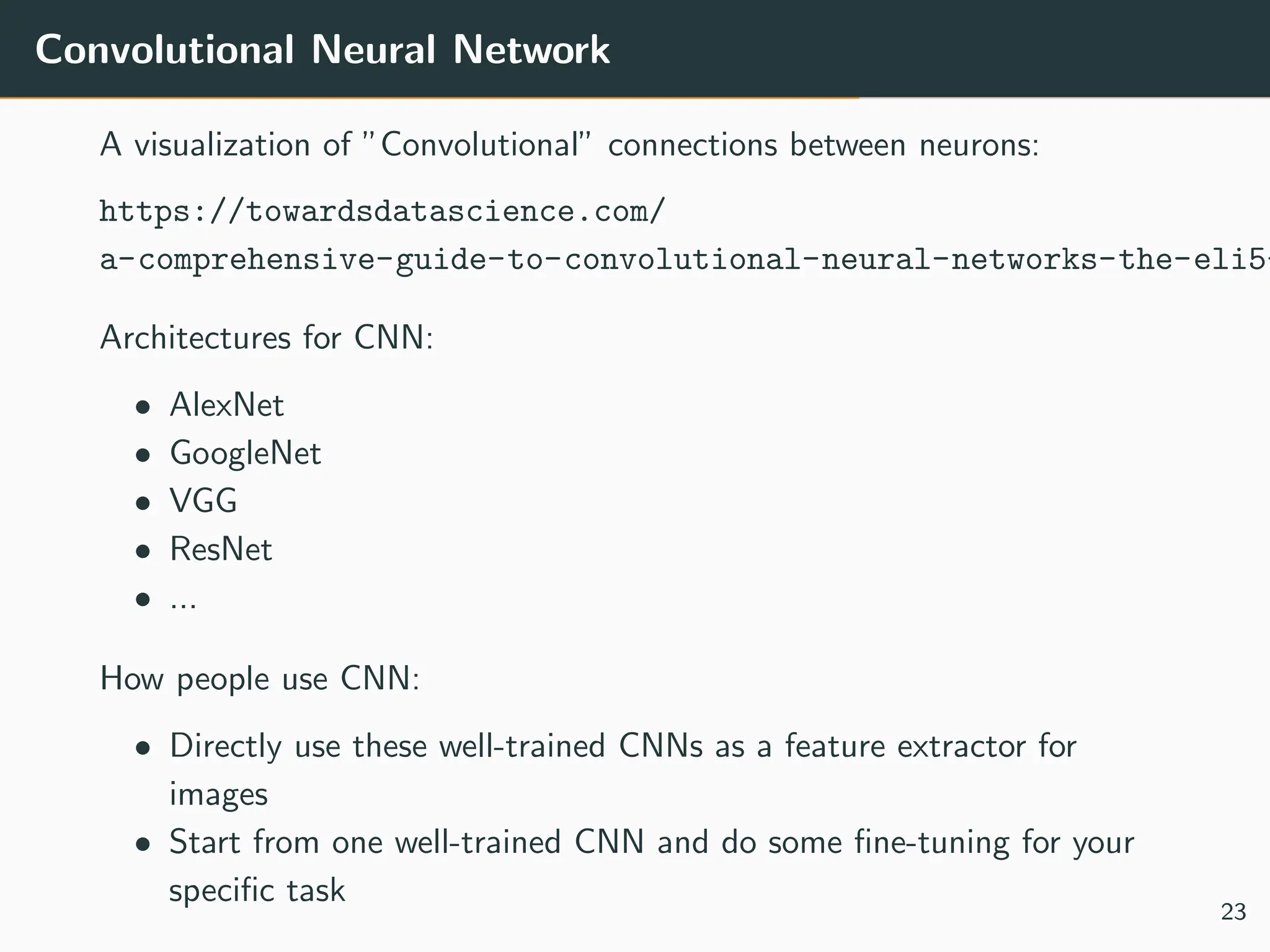 Convolutional Neural Network
A visualization of ”Convolutional” connections between neurons:
https://towardsdatascience.com/
a-comprehensive-guide-to-convolutional-neural-networks-the-eli5-
Architectures for CNN:
• AlexNet
• GoogleNet
• VGG
• ResNet
• ...
How people use CNN:
• Directly use these well-trained CNNs as a feature extractor for
images
• Start from one well-trained CNN and do some fine-tuning for your
specific task
23
 