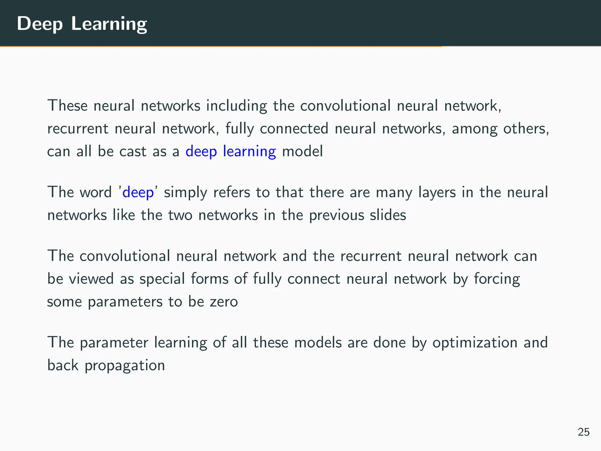Deep Learning
These neural networks including the convolutional neural network,
recurrent neural network, fully connected neural networks, among others,
can all be cast as a deep learning model
The word ’deep’ simply refers to that there are many layers in the neural
networks like the two networks in the previous slides
The convolutional neural network and the recurrent neural network can
be viewed as special forms of fully connect neural network by forcing
some parameters to be zero
The parameter learning of all these models are done by optimization and
back propagation
25
 