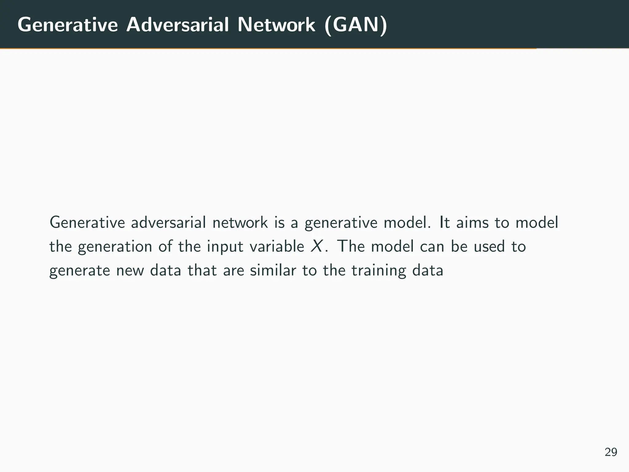 Generative Adversarial Network (GAN)
Generative adversarial network is a generative model. It aims to model
the generation of the input variable X. The model can be used to
generate new data that are similar to the training data
29
 