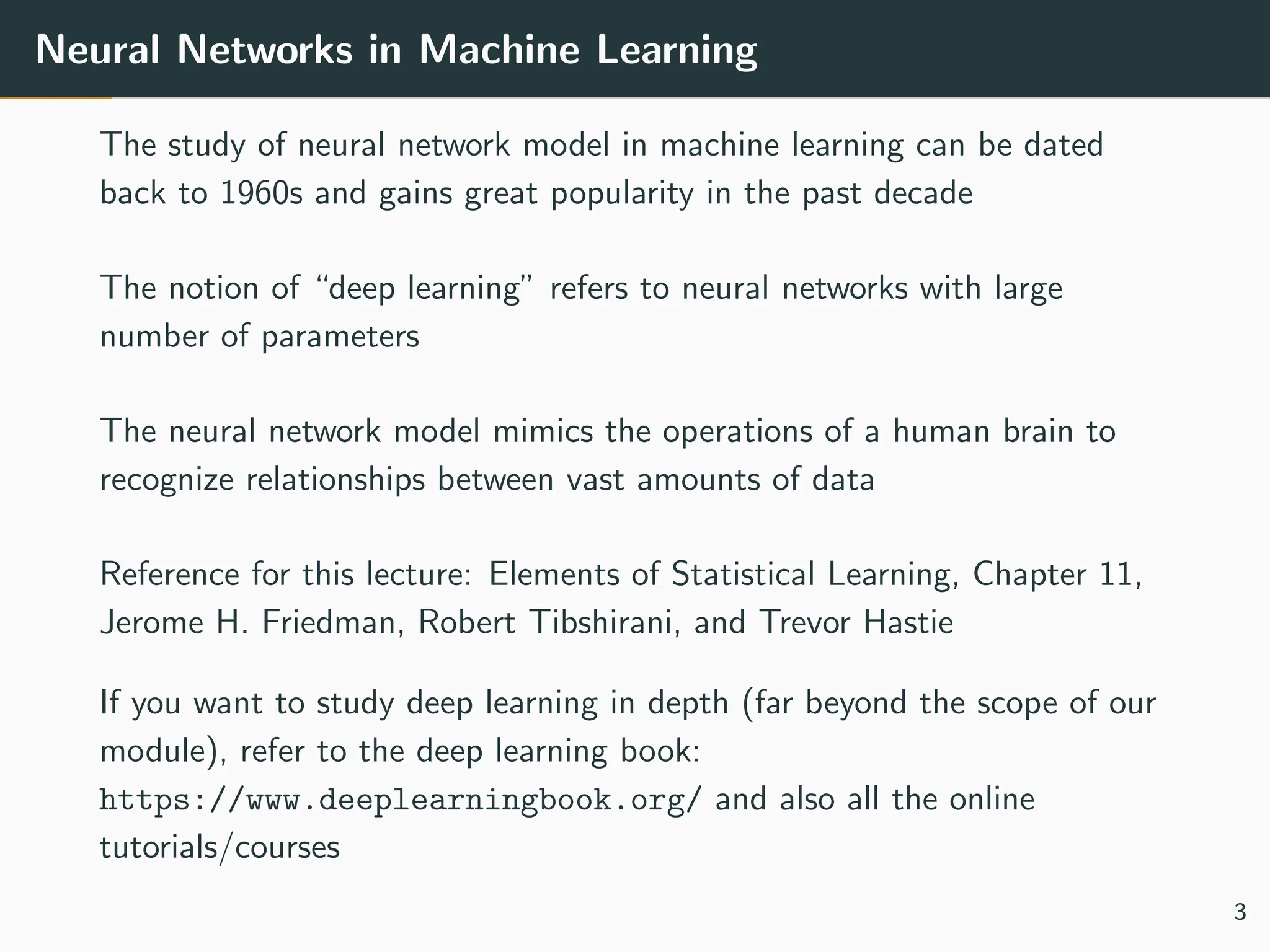 Neural Networks in Machine Learning
The study of neural network model in machine learning can be dated
back to 1960s and gains great popularity in the past decade
The notion of “deep learning” refers to neural networks with large
number of parameters
The neural network model mimics the operations of a human brain to
recognize relationships between vast amounts of data
Reference for this lecture: Elements of Statistical Learning, Chapter 11,
Jerome H. Friedman, Robert Tibshirani, and Trevor Hastie
If you want to study deep learning in depth (far beyond the scope of our
module), refer to the deep learning book:
https://www.deeplearningbook.org/ and also all the online
tutorials/courses
3
 