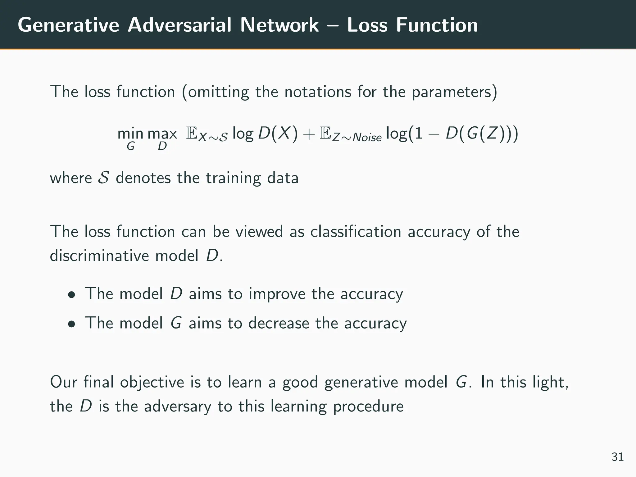 Generative Adversarial Network – Loss Function
The loss function (omitting the notations for the parameters)
min
G
max
D
EX∼S log D(X) + EZ∼Noise log(1 − D(G(Z)))
where S denotes the training data
The loss function can be viewed as classification accuracy of the
discriminative model D.
• The model D aims to improve the accuracy
• The model G aims to decrease the accuracy
Our final objective is to learn a good generative model G. In this light,
the D is the adversary to this learning procedure
31
 