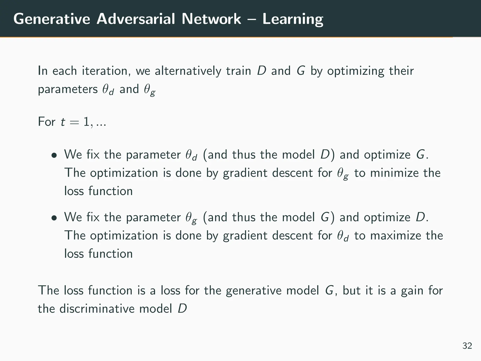 Generative Adversarial Network – Learning
In each iteration, we alternatively train D and G by optimizing their
parameters θd and θg
For t = 1, ...
• We fix the parameter θd (and thus the model D) and optimize G.
The optimization is done by gradient descent for θg to minimize the
loss function
• We fix the parameter θg (and thus the model G) and optimize D.
The optimization is done by gradient descent for θd to maximize the
loss function
The loss function is a loss for the generative model G, but it is a gain for
the discriminative model D
32
 