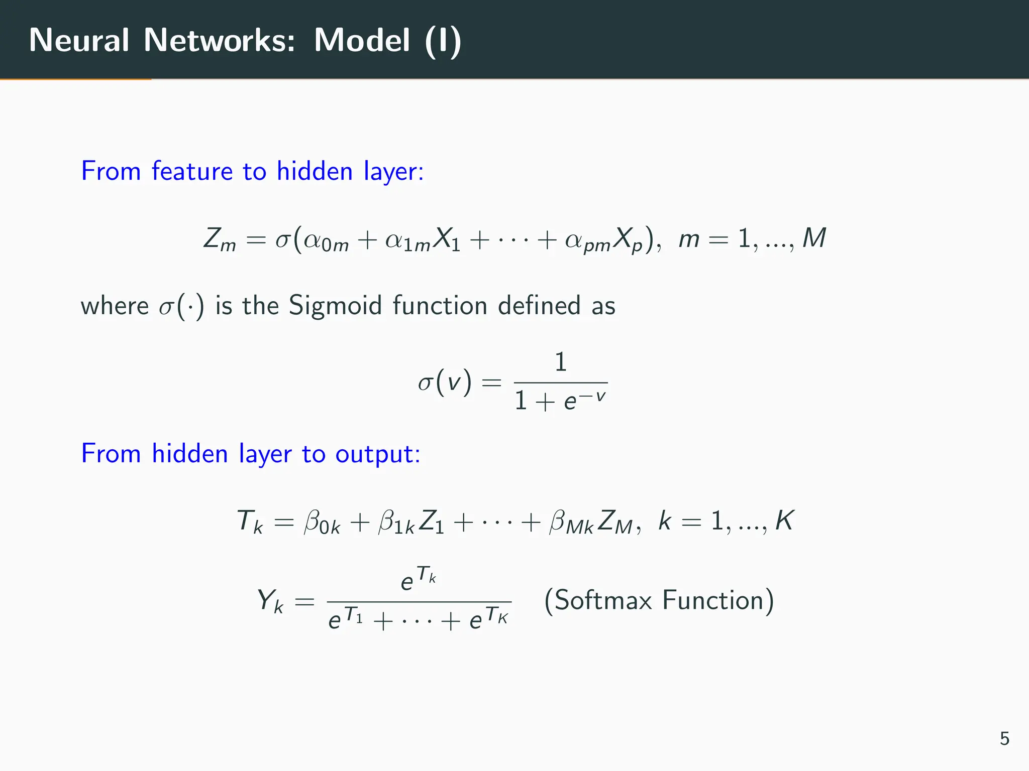 Neural Networks: Model (I)
From feature to hidden layer:
Zm = σ(α0m + α1mX1 + · · · + αpmXp), m = 1, ..., M
where σ(·) is the Sigmoid function defined as
σ(v) =
1
1 + e−v
From hidden layer to output:
Tk = β0k + β1k Z1 + · · · + βMk ZM , k = 1, ..., K
Yk =
eTk
eT1 + · · · + eTK
(Softmax Function)
5
 