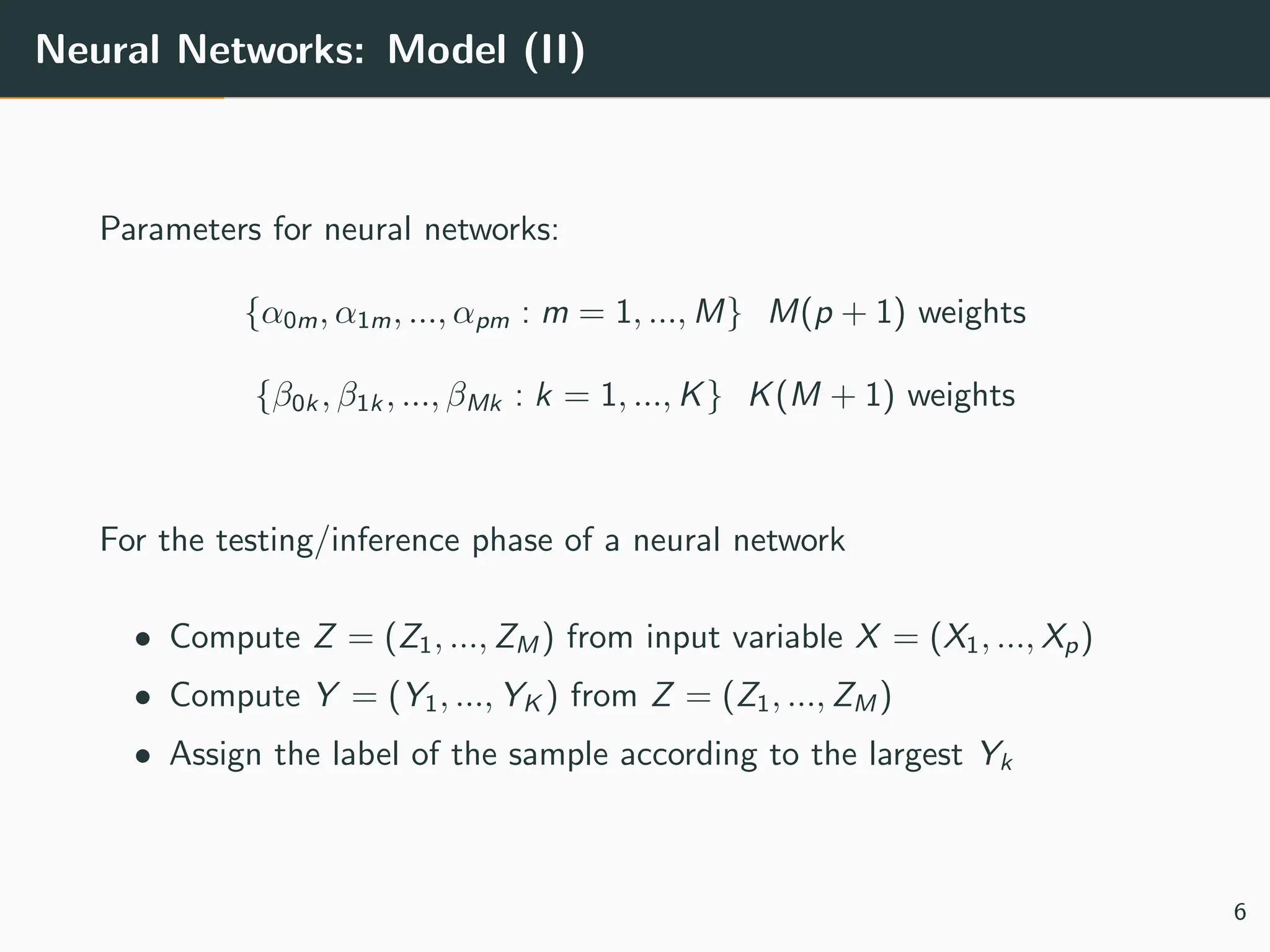 Neural Networks: Model (II)
Parameters for neural networks:
{α0m, α1m, ..., αpm : m = 1, ..., M} M(p + 1) weights
{β0k , β1k , ..., βMk : k = 1, ..., K} K(M + 1) weights
For the testing/inference phase of a neural network
• Compute Z = (Z1, ..., ZM ) from input variable X = (X1, ..., Xp)
• Compute Y = (Y1, ..., YK ) from Z = (Z1, ..., ZM )
• Assign the label of the sample according to the largest Yk
6
 
