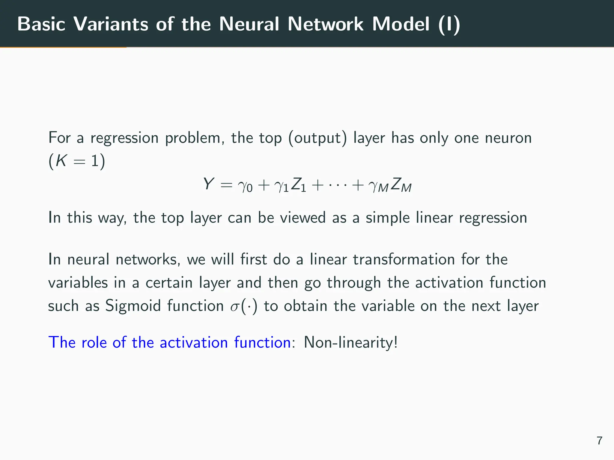 Basic Variants of the Neural Network Model (I)
For a regression problem, the top (output) layer has only one neuron
(K = 1)
Y = γ0 + γ1Z1 + · · · + γM ZM
In this way, the top layer can be viewed as a simple linear regression
In neural networks, we will first do a linear transformation for the
variables in a certain layer and then go through the activation function
such as Sigmoid function σ(·) to obtain the variable on the next layer
The role of the activation function: Non-linearity!
7
 