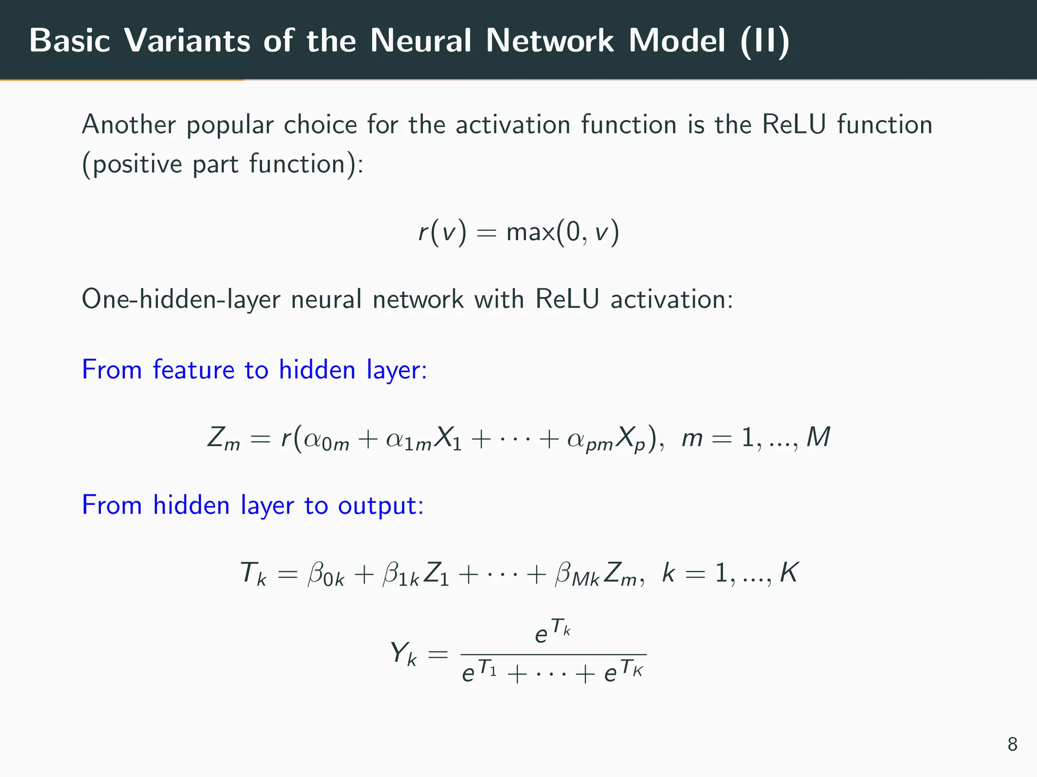 Basic Variants of the Neural Network Model (II)
Another popular choice for the activation function is the ReLU function
(positive part function):
r(v) = max(0, v)
One-hidden-layer neural network with ReLU activation:
From feature to hidden layer:
Zm = r(α0m + α1mX1 + · · · + αpmXp), m = 1, ..., M
From hidden layer to output:
Tk = β0k + β1k Z1 + · · · + βMk Zm, k = 1, ..., K
Yk =
eTk
eT1 + · · · + eTK
8
 
