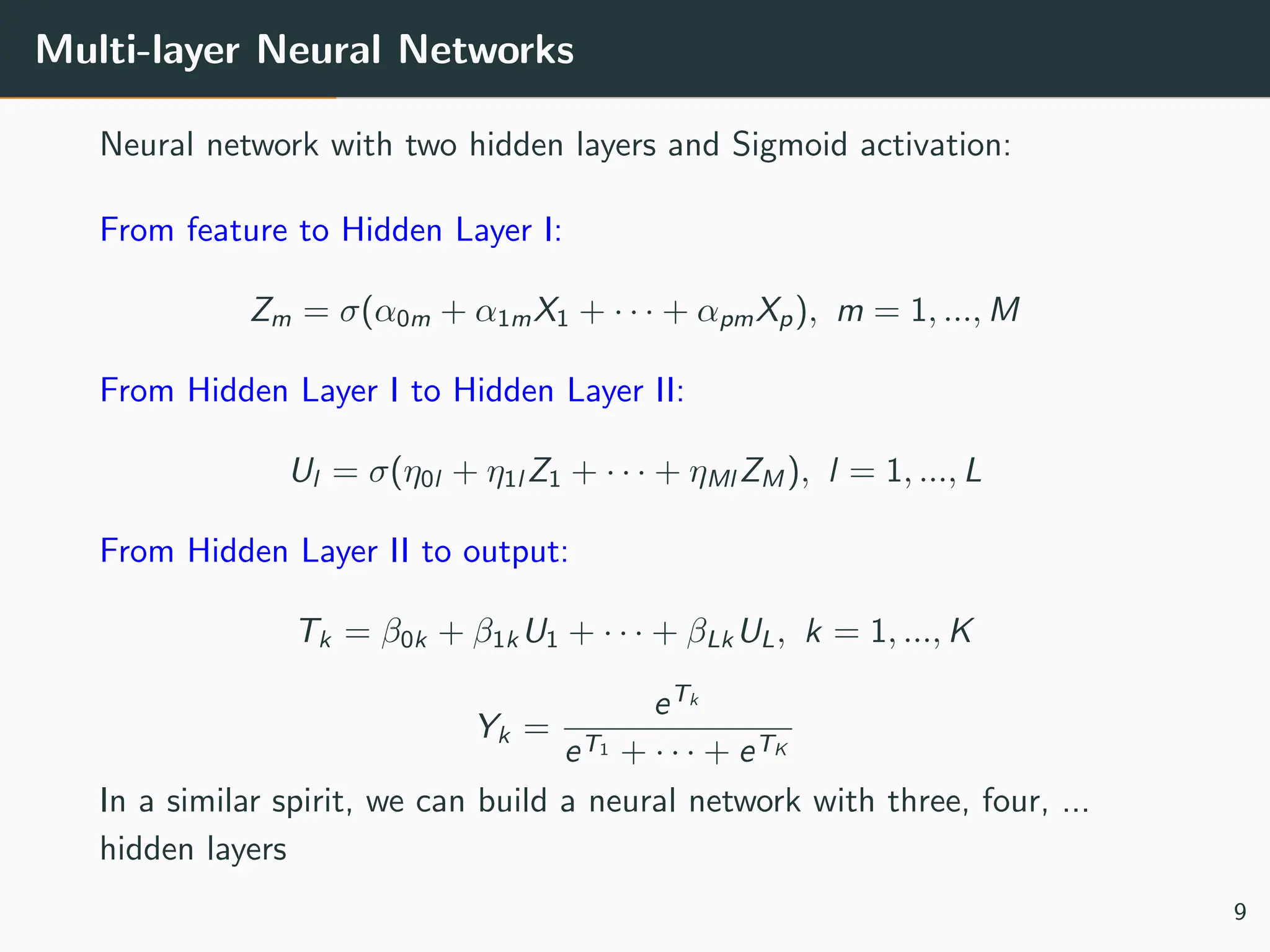 Multi-layer Neural Networks
Neural network with two hidden layers and Sigmoid activation:
From feature to Hidden Layer I:
Zm = σ(α0m + α1mX1 + · · · + αpmXp), m = 1, ..., M
From Hidden Layer I to Hidden Layer II:
Ul = σ(η0l + η1l Z1 + · · · + ηMl ZM ), l = 1, ..., L
From Hidden Layer II to output:
Tk = β0k + β1k U1 + · · · + βLk UL, k = 1, ..., K
Yk =
eTk
eT1 + · · · + eTK
In a similar spirit, we can build a neural network with three, four, ...
hidden layers
9
 
