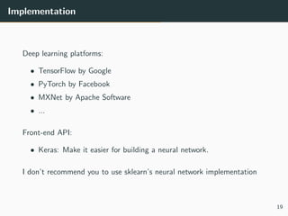 Implementation
Deep learning platforms:
• TensorFlow by Google
• PyTorch by Facebook
• MXNet by Apache Software
• ...
Front-end API:
• Keras: Make it easier for building a neural network.
I don’t recommend you to use sklearn’s neural network implementation
19
 