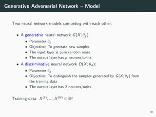 Generative Adversarial Network – Model
Two neural network models competing with each other:
• A generative neural network G(X; θg ):
• Parameter θg
• Objective: To generate new samples
• The input layer is pure random noise
• The output layer has p neurons/units
• A discriminative neural network D(X; θd ):
• Parameter θg
• Objective: To distinguish the samples generated by G(X; θg ) from
the training data
• The output layer has 2 neurons/units
Training data: X(1)
, ..., X(N)
∈ Rp
30
 