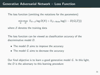 Generative Adversarial Network – Loss Function
The loss function (omitting the notations for the parameters)
min
G
max
D
EX∼S log D(X) + EZ∼Noise log(1 − D(G(Z)))
where S denotes the training data
The loss function can be viewed as classification accuracy of the
discriminative model D.
• The model D aims to improve the accuracy
• The model G aims to decrease the accuracy
Our final objective is to learn a good generative model G. In this light,
the D is the adversary to this learning procedure
31
 