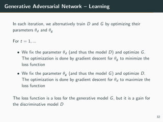 Generative Adversarial Network – Learning
In each iteration, we alternatively train D and G by optimizing their
parameters θd and θg
For t = 1, ...
• We fix the parameter θd (and thus the model D) and optimize G.
The optimization is done by gradient descent for θg to minimize the
loss function
• We fix the parameter θg (and thus the model G) and optimize D.
The optimization is done by gradient descent for θd to maximize the
loss function
The loss function is a loss for the generative model G, but it is a gain for
the discriminative model D
32
 