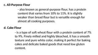 c. All-Purpose Flour
- also known as general-purpose flour, has a protein
content that varies from 10% to 11%. It is slightly
weaker than bread flour but is versatile enough for
almost all cooking purposes.
d. Cake Flour
- is a type of soft wheat flour with a protein content of 7%
to 9%. Finely milled and highly bleached, it has a smooth
texture and pure white color, making it perfect for baking
cakes and delicate baked goods that need low gluten
content.
 