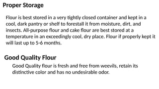 Proper Storage
Flour is best stored in a very tightly closed container and kept in a
cool, dark pantry or shelf to forestall it from moisture, dirt, and
insects. All-purpose flour and cake flour are best stored at a
temperature in an exceedingly cool, dry place. Flour if properly kept it
will last up to 5-6 months.
Good Quality Flour
Good Quality flour is fresh and free from weevils, retain its
distinctive color and has no undesirable odor.
 