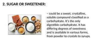2. SUGAR OR SWEETENER:
– could be a sweet, crystalline,
soluble compound classified as a
carbohydrate. It’s the only
digestible carbohydrate. It has
differing degrees of sweetness
and is available in various forms,
from powder to crystals to syrups.
 