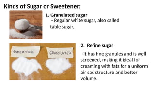 Kinds of Sugar or Sweetener:
1. Granulated sugar
- Regular white sugar, also called
table sugar.
2. Refine sugar
-It has fine granules and is well
screened, making it ideal for
creaming with fats for a uniform
air sac structure and better
volume.
 