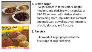 5. Brown sugar
- Sugar comes in three colors: bright,
medium, and dark brown. It consists of
85-92% sucrose, with darker shades
containing more impurities like caramel
and molasses, as well as small amounts
of acid, glucose, and fructose.
6. Panutsa
- Formed of sugar prepared at the
first stage of sugar refining.
 