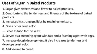 Uses of Sugar in Baked Products
1. Sugar gives sweetness and flavor to baked products.
2. Contribute to the tenderness and fineness of the texture of baked
products.
3. Increases its strong qualities by retaining moisture.
4. Gives richer crust color.
5. Serve as food for the yeast.
6. Serves as a creaming agent with fats and a foaming agent with eggs.
7. Increase dough development. It also increases tenderness and
develops crust color.
8. Add volume to bread.
 