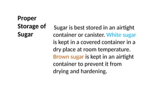 Proper
Storage of
Sugar
Sugar is best stored in an airtight
container or canister. White sugar
is kept in a covered container in a
dry place at room temperature.
Brown sugar is kept in an airtight
container to prevent it from
drying and hardening.
 