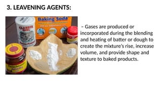 3. LEAVENING AGENTS:
– Gases are produced or
incorporated during the blending
and heating of batter or dough to
create the mixture’s rise, increase
volume, and provide shape and
texture to baked products.
 