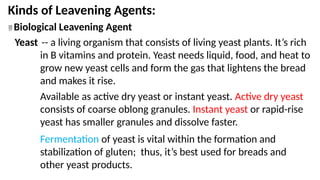 Kinds of Leavening Agents:
 Biological Leavening Agent
Yeast -- a living organism that consists of living yeast plants. It’s rich
in B vitamins and protein. Yeast needs liquid, food, and heat to
grow new yeast cells and form the gas that lightens the bread
and makes it rise.
Available as active dry yeast or instant yeast. Active dry yeast
consists of coarse oblong granules. Instant yeast or rapid-rise
yeast has smaller granules and dissolve faster.
Fermentation of yeast is vital within the formation and
stabilization of gluten; thus, it’s best used for breads and
other yeast products.
 