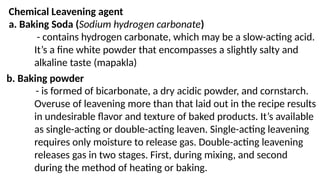 Chemical Leavening agent
a. Baking Soda (Sodium hydrogen carbonate)
- contains hydrogen carbonate, which may be a slow-acting acid.
It’s a fine white powder that encompasses a slightly salty and
alkaline taste (mapakla)
b. Baking powder
- is formed of bicarbonate, a dry acidic powder, and cornstarch.
Overuse of leavening more than that laid out in the recipe results
in undesirable flavor and texture of baked products. It’s available
as single-acting or double-acting leaven. Single-acting leavening
requires only moisture to release gas. Double-acting leavening
releases gas in two stages. First, during mixing, and second
during the method of heating or baking.
 