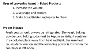 Uses of Leavening Agent in Baked Products
1. Increase the volume.
2. Give shape and texture.
3. Make bread lighter and easier to chew.
Proper Storage
Fresh yeast should always be refrigerated. Dry yeast, baking
powder, and baking soda must be kept in an airtight container
in a cool, dry place away from heat and light. Because heat
causes deterioration and the leavening power is lost when the
container is left open.
 