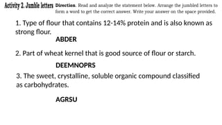 1. Type of flour that contains 12-14% protein and is also known as
strong flour.
ABDER
2. Part of wheat kernel that is good source of flour or starch.
DEEMNOPRS
3. The sweet, crystalline, soluble organic compound classified
as carbohydrates.
AGRSU
 