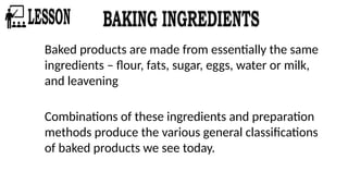 Baked products are made from essentially the same
ingredients – flour, fats, sugar, eggs, water or milk,
and leavening
Combinations of these ingredients and preparation
methods produce the various general classifications
of baked products we see today.
 