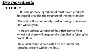 1. FLOUR:
– It is the primary ingredient of most baked products
because it provides the structure of the merchandise.
The sort of flour commonly used in baking comes from
the wheat grain.
There are various varieties of flour that comes from
wheat but these will be generally classified as ‘strong’ or
‘weak’ flour.
This classification is predicated on the number of
proteins present within the flour.
 