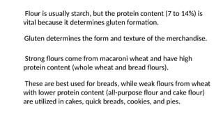 Gluten determines the form and texture of the merchandise.
Strong flours come from macaroni wheat and have high
protein content (whole wheat and bread flours).
These are best used for breads, while weak flours from wheat
with lower protein content (all-purpose flour and cake flour)
are utilized in cakes, quick breads, cookies, and pies.
Flour is usually starch, but the protein content (7 to 14%) is
vital because it determines gluten formation.
 